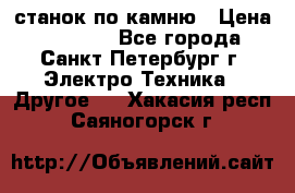 станок по камню › Цена ­ 29 000 - Все города, Санкт-Петербург г. Электро-Техника » Другое   . Хакасия респ.,Саяногорск г.